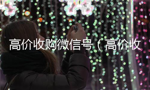 高价收购微信号收购微信号（高价收购微信号是真的吗）